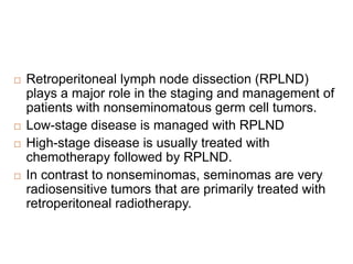  Retroperitoneal lymph node dissection (RPLND)
plays a major role in the staging and management of
patients with nonseminomatous germ cell tumors.
 Low-stage disease is managed with RPLND
 High-stage disease is usually treated with
chemotherapy followed by RPLND.
 In contrast to nonseminomas, seminomas are very
radiosensitive tumors that are primarily treated with
retroperitoneal radiotherapy.
 
