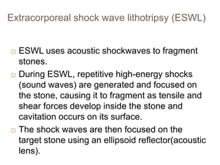 Extracorporeal shock wave lithotripsy (ESWL)
 ESWL uses acoustic shockwaves to fragment
stones.
 During ESWL, repetitive high-energy shocks
(sound waves) are generated and focused on
the stone, causing it to fragment as tensile and
shear forces develop inside the stone and
cavitation occurs on its surface.
 The shock waves are then focused on the
target stone using an ellipsoid reflector(acoustic
lens).
 