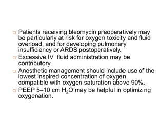  Patients receiving bleomycin preoperatively may
be particularly at risk for oxygen toxicity and fluid
overload, and for developing pulmonary
insufficiency or ARDS postoperatively.
 Excessive IV fluid administration may be
contributory.
 Anesthetic management should include use of the
lowest inspired concentration of oxygen
compatible with oxygen saturation above 90%.
 PEEP 5–10 cm H2O may be helpful in optimizing
oxygenation.
 
