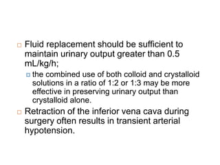  Fluid replacement should be sufficient to
maintain urinary output greater than 0.5
mL/kg/h;
 the combined use of both colloid and crystalloid
solutions in a ratio of 1:2 or 1:3 may be more
effective in preserving urinary output than
crystalloid alone.
 Retraction of the inferior vena cava during
surgery often results in transient arterial
hypotension.
 