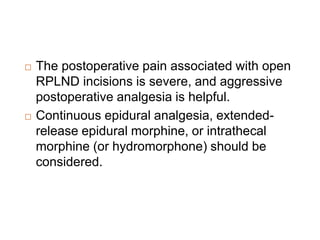  The postoperative pain associated with open
RPLND incisions is severe, and aggressive
postoperative analgesia is helpful.
 Continuous epidural analgesia, extended-
release epidural morphine, or intrathecal
morphine (or hydromorphone) should be
considered.
 