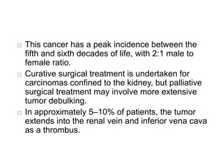 This cancer has a peak incidence between the
fifth and sixth decades of life, with 2:1 male to
female ratio.
 Curative surgical treatment is undertaken for
carcinomas confined to the kidney, but palliative
surgical treatment may involve more extensive
tumor debulking.
 In approximately 5–10% of patients, the tumor
extends into the renal vein and inferior vena cava
as a thrombus.
 
