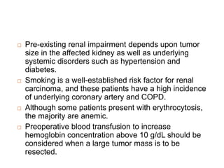  Pre-existing renal impairment depends upon tumor
size in the affected kidney as well as underlying
systemic disorders such as hypertension and
diabetes.
 Smoking is a well-established risk factor for renal
carcinoma, and these patients have a high incidence
of underlying coronary artery and COPD.
 Although some patients present with erythrocytosis,
the majority are anemic.
 Preoperative blood transfusion to increase
hemoglobin concentration above 10 g/dL should be
considered when a large tumor mass is to be
resected.
 
