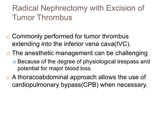 Radical Nephrectomy with Excision of
Tumor Thrombus
 Commonly performed for tumor thrombus
extending into the inferior vena cava(IVC).
 The anesthetic management can be challenging
 Because of the degree of physiological trespass and
potential for major blood loss
 A thoracoabdominal approach allows the use of
cardiopulmonary bypass(CPB) when necessary.
 