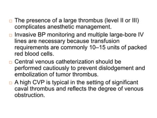  The presence of a large thrombus (level II or III)
complicates anesthetic management.
 Invasive BP monitoring and multiple large-bore IV
lines are necessary because transfusion
requirements are commonly 10–15 units of packed
red blood cells.
 Central venous catheterization should be
performed cautiously to prevent dislodgement and
embolization of tumor thrombus.
 A high CVP is typical in the setting of significant
caval thrombus and reflects the degree of venous
obstruction.
 