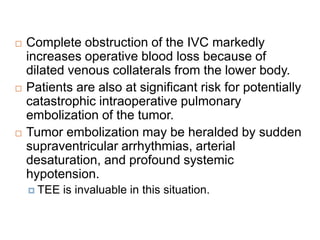 Complete obstruction of the IVC markedly
increases operative blood loss because of
dilated venous collaterals from the lower body.
 Patients are also at significant risk for potentially
catastrophic intraoperative pulmonary
embolization of the tumor.
 Tumor embolization may be heralded by sudden
supraventricular arrhythmias, arterial
desaturation, and profound systemic
hypotension.
 TEE is invaluable in this situation.
 