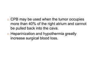 CPB may be used when the tumor occupies
more than 40% of the right atrium and cannot
be pulled back into the cava.
 Heparinization and hypothermia greatly
increase surgical blood loss.
 