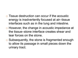  Tissue destruction can occur if the acoustic
energy is inadvertently focused at air–tissue
interfaces such as in the lung and intestine.
 However, the change in acoustic impedance at
the tissue–stone interface creates shear and
tear forces on the stone.
 Subsequently, the stone is fragmented enough
to allow its passage in small pieces down the
urinary tract.
 