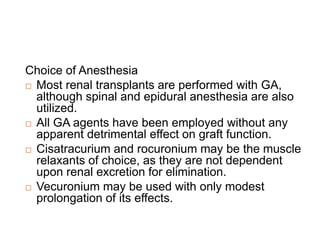 Choice of Anesthesia
 Most renal transplants are performed with GA,
although spinal and epidural anesthesia are also
utilized.
 All GA agents have been employed without any
apparent detrimental effect on graft function.
 Cisatracurium and rocuronium may be the muscle
relaxants of choice, as they are not dependent
upon renal excretion for elimination.
 Vecuronium may be used with only modest
prolongation of its effects.
 