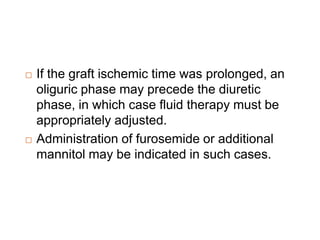  If the graft ischemic time was prolonged, an
oliguric phase may precede the diuretic
phase, in which case fluid therapy must be
appropriately adjusted.
 Administration of furosemide or additional
mannitol may be indicated in such cases.
 