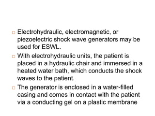  Electrohydraulic, electromagnetic, or
piezoelectric shock wave generators may be
used for ESWL.
 With electrohydraulic units, the patient is
placed in a hydraulic chair and immersed in a
heated water bath, which conducts the shock
waves to the patient.
 The generator is enclosed in a water-filled
casing and comes in contact with the patient
via a conducting gel on a plastic membrane
 