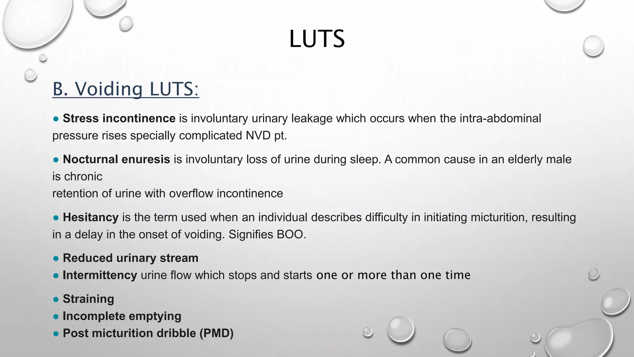 LUTS
B. Voiding LUTS:
● Stress incontinence is involuntary urinary leakage which occurs when the intra-abdominal
pressure rises specially complicated NVD pt.
● Nocturnal enuresis is involuntary loss of urine during sleep. A common cause in an elderly male
is chronic
retention of urine with overflow incontinence
● Hesitancy is the term used when an individual describes difficulty in initiating micturition, resulting
in a delay in the onset of voiding. Signifies BOO.
● Reduced urinary stream
● Intermittency urine flow which stops and starts one or more than one time
● Straining
● Incomplete emptying
● Post micturition dribble (PMD)
 