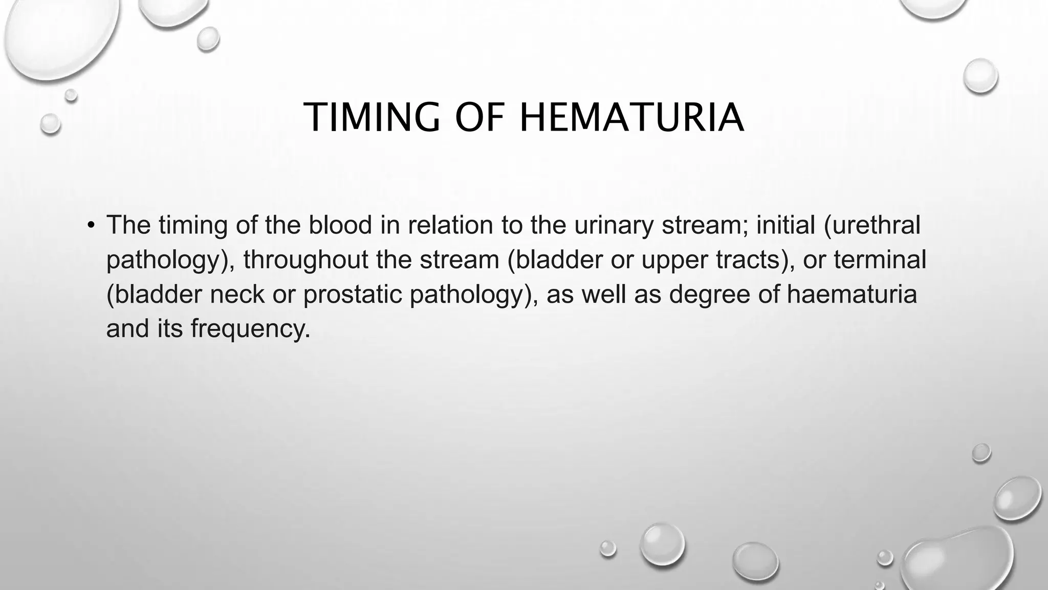TIMING OF HEMATURIA
• The timing of the blood in relation to the urinary stream; initial (urethral
pathology), throughout the stream (bladder or upper tracts), or terminal
(bladder neck or prostatic pathology), as well as degree of haematuria
and its frequency.
 