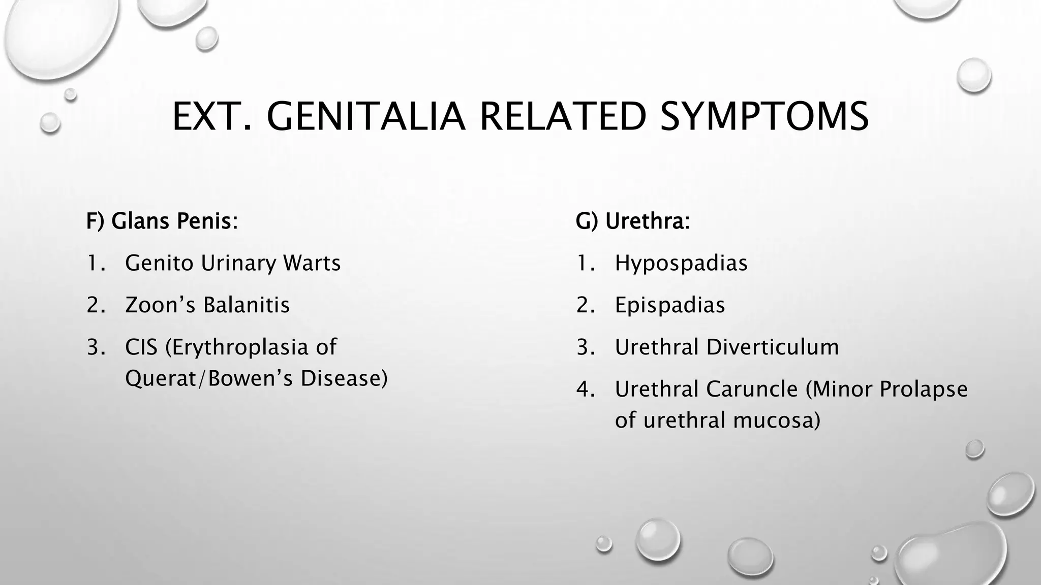 EXT. GENITALIA RELATED SYMPTOMS
F) Glans Penis:
1. Genito Urinary Warts
2. Zoon’s Balanitis
3. CIS (Erythroplasia of
Querat/Bowen’s Disease)
G) Urethra:
1. Hypospadias
2. Epispadias
3. Urethral Diverticulum
4. Urethral Caruncle (Minor Prolapse
of urethral mucosa)
 