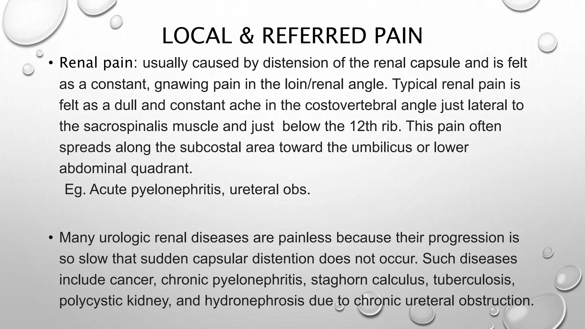 LOCAL & REFERRED PAIN
• Renal pain: usually caused by distension of the renal capsule and is felt
as a constant, gnawing pain in the loin/renal angle. Typical renal pain is
felt as a dull and constant ache in the costovertebral angle just lateral to
the sacrospinalis muscle and just below the 12th rib. This pain often
spreads along the subcostal area toward the umbilicus or lower
abdominal quadrant.
Eg. Acute pyelonephritis, ureteral obs.
• Many urologic renal diseases are painless because their progression is
so slow that sudden capsular distention does not occur. Such diseases
include cancer, chronic pyelonephritis, staghorn calculus, tuberculosis,
polycystic kidney, and hydronephrosis due to chronic ureteral obstruction.
 