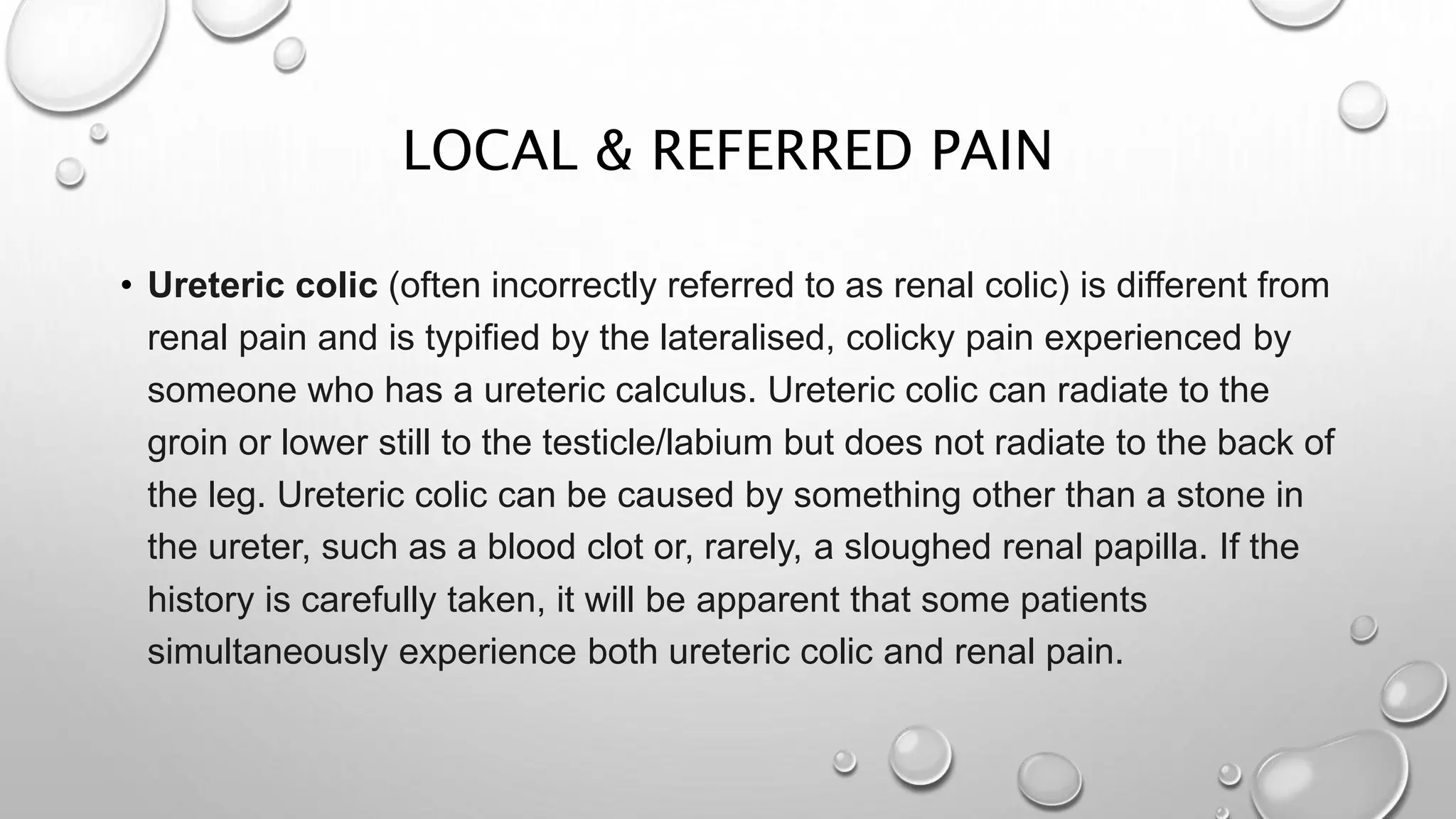 LOCAL & REFERRED PAIN
• Ureteric colic (often incorrectly referred to as renal colic) is different from
renal pain and is typified by the lateralised, colicky pain experienced by
someone who has a ureteric calculus. Ureteric colic can radiate to the
groin or lower still to the testicle/labium but does not radiate to the back of
the leg. Ureteric colic can be caused by something other than a stone in
the ureter, such as a blood clot or, rarely, a sloughed renal papilla. If the
history is carefully taken, it will be apparent that some patients
simultaneously experience both ureteric colic and renal pain.
 