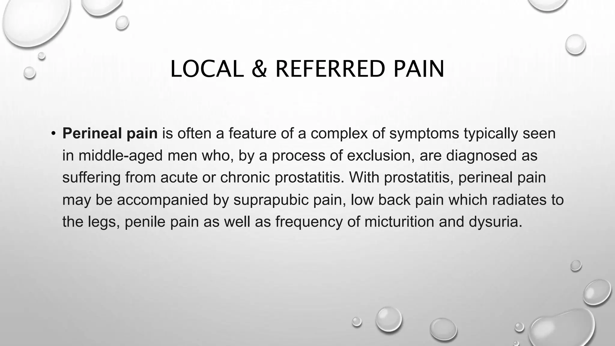 LOCAL & REFERRED PAIN
• Perineal pain is often a feature of a complex of symptoms typically seen
in middle-aged men who, by a process of exclusion, are diagnosed as
suffering from acute or chronic prostatitis. With prostatitis, perineal pain
may be accompanied by suprapubic pain, low back pain which radiates to
the legs, penile pain as well as frequency of micturition and dysuria.
 