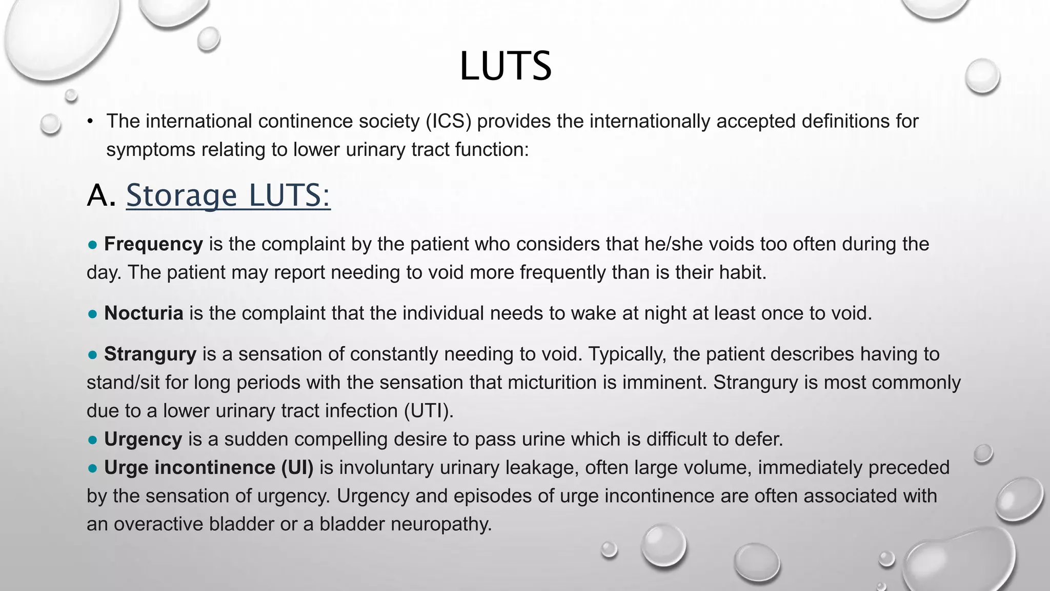 LUTS
• The international continence society (ICS) provides the internationally accepted definitions for
symptoms relating to lower urinary tract function:
A. Storage LUTS:
● Frequency is the complaint by the patient who considers that he/she voids too often during the
day. The patient may report needing to void more frequently than is their habit.
● Nocturia is the complaint that the individual needs to wake at night at least once to void.
● Strangury is a sensation of constantly needing to void. Typically, the patient describes having to
stand/sit for long periods with the sensation that micturition is imminent. Strangury is most commonly
due to a lower urinary tract infection (UTI).
● Urgency is a sudden compelling desire to pass urine which is difficult to defer.
● Urge incontinence (UI) is involuntary urinary leakage, often large volume, immediately preceded
by the sensation of urgency. Urgency and episodes of urge incontinence are often associated with
an overactive bladder or a bladder neuropathy.
 