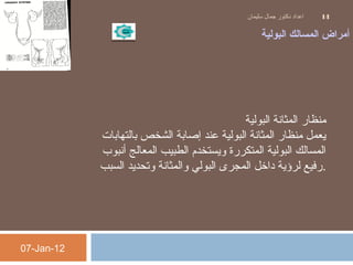 ‫البولية‬ ‫المسالك‬ ‫أمراض‬
‫البولية‬ ‫المثانة‬ ‫منظار‬
‫بالتهابات‬ ‫الشخص‬ ‫إصابة‬ ‫عند‬ ‫البولية‬ ‫المثانة‬ ‫منظار‬ ‫يعمل‬
‫أنبوب‬ ‫المعالج‬ ‫الطبيب‬ ‫ويستخدم‬ ‫المتكررة‬ ‫البولية‬ ‫المسالك‬
‫السبب‬ ‫وتحديد‬ ‫والمثانة‬ ‫البولي‬ ‫المجرى‬ ‫داخل‬ ‫لرؤية‬ ‫.رفيع‬
07-Jan-12
‫سليمان‬ ‫جمال‬ ‫دكتور‬ ‫اعداد‬ 14
 