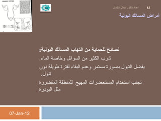 ‫البولية‬ ‫المسالك‬ ‫أمراض‬
‫البولية‬ ‫المسالك‬ ‫التهاب‬ ‫من‬ ‫للحماية‬ ‫نصائح‬:
‫الماء‬ ‫وخاصة‬ ‫السوائل‬ ‫من‬ ‫الكثير‬ ‫شرب‬.
‫دون‬ ‫طويلة‬ ‫لفترة‬ ‫البقاء‬ ‫وعدم‬ ‫مستمر‬ ‫بصورة‬ ‫التبول‬ ‫يفضل‬
‫تبول‬ .
‫المتضررة‬ ‫للمنطقة‬ ‫المهيج‬ ‫المستحضرات‬ ‫استخدام‬ ‫تجنب‬
‫البودرة‬ ‫مثل‬
07-Jan-12
‫سليمان‬ ‫جمال‬ ‫دكتور‬ ‫اعداد‬ 15
 