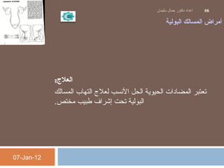 ‫البولية‬ ‫المسالك‬ ‫أمراض‬
‫العل:ج‬:
‫المسالك‬ ‫التهاب‬ ‫لعل ج‬ ‫النسب‬ ‫الحل‬ ‫الحيوية‬ ‫المضادات‬ ‫تعتبر‬
‫مختص‬ ‫طبيب‬ ‫إشراف‬ ‫تحت‬ ‫البولية‬.
07-Jan-12
‫سليمان‬ ‫جمال‬ ‫دكتور‬ ‫اعداد‬ 16
 