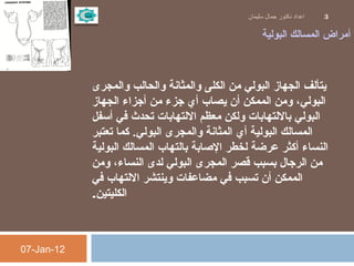 ‫البولية‬ ‫المسالك‬ ‫أمراض‬
 
‫والمجرى‬ ‫والحالب‬ ‫والمثانة‬ ‫الكلى‬ ‫من‬ ‫البولي‬ ‫الجهاز‬ ‫يتألف‬
‫الجهاز‬ ‫أجزاء‬ ‫من‬ ‫جزء‬ ‫أي‬ ‫يصاب‬ ‫أن‬ ‫الممكن‬ ‫ومن‬ ،‫البولي‬
‫أسفل‬ ‫في‬ ‫تحدث‬ ‫اللتهابات‬ ‫معظم‬ ‫ولكن‬ ‫باللتهابات‬ ‫البولي‬
‫تعتبر‬ ‫كما‬ .‫البولي‬ ‫والمجرى‬ ‫المثانة‬ ‫أي‬ ‫البولية‬ ‫المسالك‬
‫البولية‬ ‫المسالك‬ ‫بالتهاب‬ ‫الاصابة‬ ‫لخطر‬ ‫عرضة‬ ‫أكثر‬ ‫النساء‬
‫ومن‬ ،‫النساء‬ ‫لدى‬ ‫البولي‬ ‫المجرى‬ ‫قصر‬ ‫بسبب‬ ‫الرجال‬ ‫من‬
‫في‬ ‫اللتهاب‬ ‫وينتشر‬ ‫مضاعفات‬ ‫في‬ ‫تسبب‬ ‫أن‬ ‫الممكن‬
‫الكليتين‬.
07-Jan-12
‫سليمان‬ ‫جمال‬ ‫دكتور‬ ‫اعداد‬ 3
 