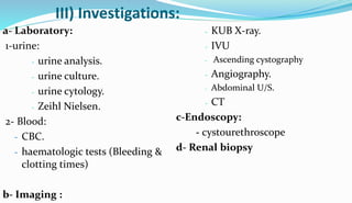 III) Investigations:
a- Laboratory:
1-urine:
- urine analysis.
- urine culture.
- urine cytology.
- Zeihl Nielsen.
2- Blood:
- CBC.
- haematologic tests (Bleeding &
clotting times)
b- Imaging :
- KUB X-ray.
- IVU
- Ascending cystography
- Angiography.
- Abdominal U/S.
- CT
c-Endoscopy:
- cystourethroscope
d- Renal biopsy
 