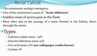 Renal Calculi
 The commonest urologic emergency.
 One of the commonest causes of “Acute Abdomen”.
 Sudden onset of severe pain in the flank
 Most often due to the passage of a stone formed in the kidney, down
through the ureter.
Types
 Calcium oxalate stone -75%
 Struvite Infectious stone-15%
 Uric acid stone-10% not radiopaque (radio-lucent)
 Cystine-1%
 