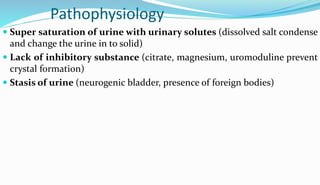 Pathophysiology
 Super saturation of urine with urinary solutes (dissolved salt condense
and change the urine in to solid)
 Lack of inhibitory substance (citrate, magnesium, uromoduline prevent
crystal formation)
 Stasis of urine (neurogenic bladder, presence of foreign bodies)
 