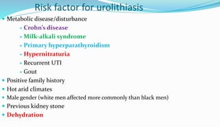 Risk factor for urolithiasis
 Metabolic disease/disturbance
 Crohn’s disease
 Milk-alkali syndrome
 Primary hyperparathyroidism
 Hypernitraturia
 Recurrent UTI
 Gout
 Positive family history
 Hot arid climates
 Male gender (white men affected more commonly than black men)
 Previous kidney stone
 Dehydration
 