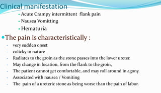 Clinical manifestation
 Acute Crampy intermittent flank pain
 Nausea Vomitting
 Hematuria
The pain is characteristically :
- very sudden onset
- colicky in nature
- Radiates to the groin as the stone passes into the lower ureter.
- May change in location, from the flank to the groin,
- The patient cannot get comfortable, and may roll around in agony.
- Associated with nausea / Vomiting
- The pain of a ureteric stone as being worse than the pain of labor.
 