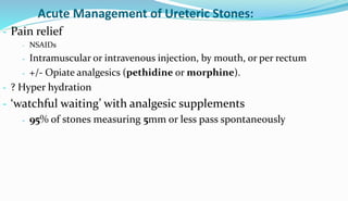 Acute Management of Ureteric Stones:
- Pain relief
- NSAIDs
- Intramuscular or intravenous injection, by mouth, or per rectum
- +/- Opiate analgesics (pethidine or morphine).
- ? Hyper hydration
- ‘watchful waiting’ with analgesic supplements
- 95% of stones measuring 5mm or less pass spontaneously
 