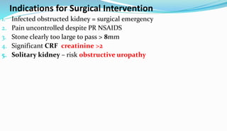 Indications for Surgical Intervention
1. Infected obstructed kidney = surgical emergency
2. Pain uncontrolled despite PR NSAIDS
3. Stone clearly too large to pass > 8mm
4. Significant CRF creatinine >2
5. Solitary kidney – risk obstructive uropathy
 