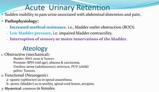 Acute Urinary Retention
 Sudden inability to pass urine associated with abdominal distention and pain,
 Pathophysiology:
- Increased urethral resistance, i.e., bladder outlet obstruction (BOO).
- Low bladder pressure, i.e. impaired bladder contractility.
- Interruption of sensory or motor innervations of the bladder.
Ateology
1- Obstructive (mechanical):
- Bladder: BNO, stone & Tumors.
- Prostate: BPH (old age), abscess & carcinoma.
- Urethra: stone (adolescence), stricture, PUV (child)
- pelvis: Tumors.
2- Functional (Neurogenic)
a- spastic (sphincter) as in spinal anaesthesia.
b- atonic (bladder) as in senility, spinal cord lesion, atropine.
3- Hysterical: common in females.
 