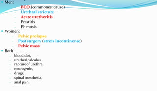.
 Men:
- BOO (commonest cause)
- Urethral stricture
- Acute uretheritis
- Prostitis
- Phimosis
 Women:
- Pelvic prolapse
- Post surgery (stress incontinence)
- Pelvic mass
 Both
- blood clot,
- urethral calculus,
- rapture of urethra,
- neurogenic,
- drugs,
- spinal anesthesia,
- anal pain,
 