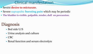 Clinical manifestation
 Severe desire to micturate.
 Severe suprapubic bursting pain which may be periodic
 The bladder is visible, palpable, tender, dull on percussion.
Diagnosis
 Bed side U/S
 Urine analysis and culture
 CBC
 Renal function and serum electrolyte
 