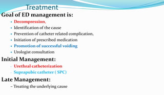 Treatment
Goal of ED management is:
 Decompression,
 Identification of the cause
 Prevention of catheter related complication,
 Initiation of prescribed medication
 Promotion of successful voiding
 Urologist consultation
Initial Management:
- Urethral catheterization
- Suprapubic catheter ( SPC)
Late Management:
– Treating the underlying cause
 