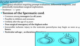 Acute scrotum
 Emergency situation requiring prompt evaluation, differential diagnosis, and
potentially immediate surgical exploration.
 Incidence: - 1 / 4000
Torsion of the Spermatic cord:
 Common among teenagers (12-18) years
 Possible in children and neonates
 Unlikely after the age of 25 years
 True surgical emergency of the highest order
 Irreversible ischemic injury to the testicular parenchyma may begin as soon as 4
hours.
 Testicular salvage ↓ as duration of torsion ↑
 