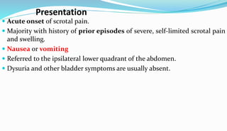 Presentation
 Acute onset of scrotal pain.
 Majority with history of prior episodes of severe, self-limited scrotal pain
and swelling.
 Nausea or vomiting
 Referred to the ipsilateral lower quadrant of the abdomen.
 Dysuria and other bladder symptoms are usually absent.
 