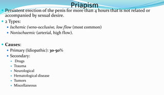 Priapism
 Persistent erection of the penis for more than 4 hours that is not related or
accompanied by sexual desire.
 2 Types:
 Ischemic (veno-occlusive, low flow (most common)
 Nonischaemic (arterial, high flow).
 Causes:
 Primary (Idiopathic): 30-50%
 Secondary:
 Drugs
 Trauma
 Neurological
 Hematological disease
 Tumors
 Miscellaneous
 