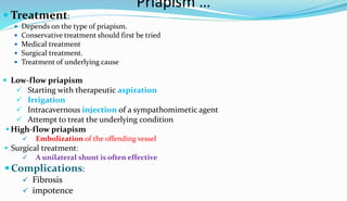 Priapism …
 Treatment:
 Depends on the type of priapism.
 Conservative treatment should first be tried
 Medical treatment
 Surgical treatment.
 Treatment of underlying cause
 Low-flow priapism
 Starting with therapeutic aspiration
 Irrigation
 Intracavernous injection of a sympathomimetic agent
 Attempt to treat the underlying condition
 High-flow priapism
 Embolization of the offending vessel
 Surgical treatment:
 A unilateral shunt is often effective
Complications:
 Fibrosis
 impotence
 