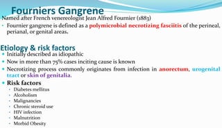 Fourniers Gangrene
Named after French venereologist Jean Alfred Fournier (1883)
• Fournier gangrene is defined as a polymicrobial necrotizing fasciitis of the perineal,
perianal, or genital areas.
 Initially described as idiopathic
 Now in more than 75% cases inciting cause is known
 Necrotizing process commonly originates from infection in anorectum, urogenital
tract or skin of genitalia.
Etiology & risk factors
 Risk factors
• Diabetes mellitus
• Alcoholism
• Malignancies
• Chronic steroid use
• HIV infection
• Malnutrition
• Morbid Obesity
 