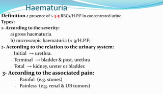 Haematuria
Definition.: presence of > 3-5 RBCs/H.P.F in concentrated urine.
Types:
1- According to the severity:
a) gross haematuria.
b) microscopic haematuria (< 3/H.P.F)
2- According to the relation to the urinary system:
- Initial → urethra.
- Terminal → bladder & post. urethra
- Total → kidney, ureter or bladder.
3- According to the associated pain:
- Painful (e.g. stones)
- Painless (e.g. renal & UB tumors)
 
