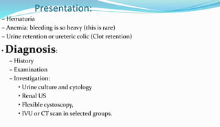 Presentation:
– Hematuria
– Anemia: bleeding is so heavy (this is rare)
– Urine retention or ureteric colic (Clot retention)
• Diagnosis:
– History
– Examination
– Investigation:
• Urine culture and cytology
• Renal US
• Flexible cystoscopy,
• IVU or CT scan in selected groups.
 