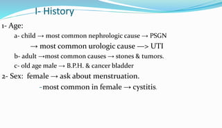 I- History
1- Age:
a- child → most common nephrologic cause → PSGN
→ most common urologic cause —> UTI
b- adult →most common causes → stones & tumors.
c- old age male → B.P.H. & cancer bladder
2- Sex: female → ask about menstruation.
-most common in female → cystitis.
 