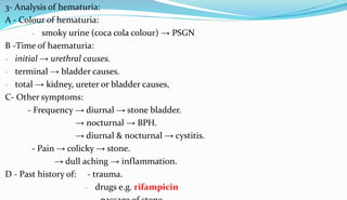 3- Analysis of hematuria:
A - Colour of hematuria:
- smoky urine (coca cola colour) → PSGN
B -Time of haematuria:
- initial → urethral causes.
- terminal → bladder causes.
- total → kidney, ureter or bladder causes,
C- Other symptoms:
- Frequency → diurnal → stone bladder.
→ nocturnal → BPH.
→ diurnal & nocturnal → cystitis.
- Pain → colicky → stone.
→ dull aching → inflammation.
D - Past history of: - trauma.
- drugs e.g. rifampicin
 