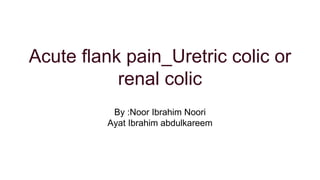 Acute flank pain_Uretric colic or
renal colic
By :Noor Ibrahim Noori
Ayat Ibrahim abdulkareem
 