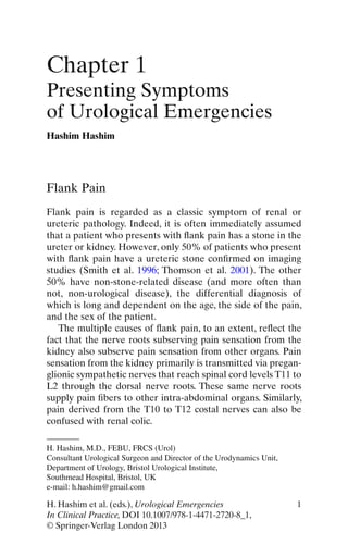 1H. Hashim et al. (eds.), Urological Emergencies
In Clinical Practice, DOI 10.1007/978-1-4471-2720-8_1,
© Springer-Verlag London 2013
Flank Pain
Flank pain is regarded as a classic symptom of renal or
ureteric pathology. Indeed, it is often immediately assumed
that a patient who presents with ﬂank pain has a stone in the
ureter or kidney. However, only 50% of patients who present
with ﬂank pain have a ureteric stone conﬁrmed on imaging
studies (Smith et al. 1996; Thomson et al. 2001). The other
50% have non-stone-related disease (and more often than
not, non-urological disease), the differential diagnosis of
which is long and dependent on the age, the side of the pain,
and the sex of the patient.
The multiple causes of ﬂank pain, to an extent, reﬂect the
fact that the nerve roots subserving pain sensation from the
kidney also subserve pain sensation from other organs. Pain
sensation from the kidney primarily is transmitted via pregan-
glionic sympathetic nerves that reach spinal cord levels T11 to
L2 through the dorsal nerve roots. These same nerve roots
supply pain ﬁbers to other intra-abdominal organs. Similarly,
pain derived from the T10 to T12 costal nerves can also be
confused with renal colic.
Chapter 1
Presenting Symptoms
of Urological Emergencies
Hashim Hashim
H. Hashim, M.D., FEBU, FRCS (Urol)
Consultant Urological Surgeon and Director of the Urodynamics Unit,
Department of Urology, Bristol Urological Institute,
Southmead Hospital, Bristol, UK
e-mail: h.hashim@gmail.com
 