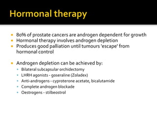  80% of prostate cancers are androgen dependent for growth
 Hormonal therapy involves androgen depletion
 Produces good palliation until tumours 'escape' from
hormonal control
 Androgen depletion can be achieved by:
 Bilateral subcapsular orchidectomy
 LHRH agonists - goseraline (Zoladex)
 Anti-androgens - cyproterone acetate, bicalutamide
 Complete androgen blockade
 Oestrogens - stilbeostrol
 
