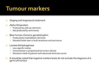  Staging and response to treatment
 Alpha-fetoprotein
 Produced by yolk sac elements
 Not produced by seminomas
 Beta-human chorionic gonadotrophin
 Produced by trophoblastic elements
 Elevated levels seen in both teratomas and seminoma
 Lactate Dehydrogenase
 Less specific marker
 Concentration is proportional to tumour volume
 Elevated in 80% of patients with advanced testicular cancer
 It should be noted that negative markers levels do not exclude the diagnosis of a
germ cell tumour
 